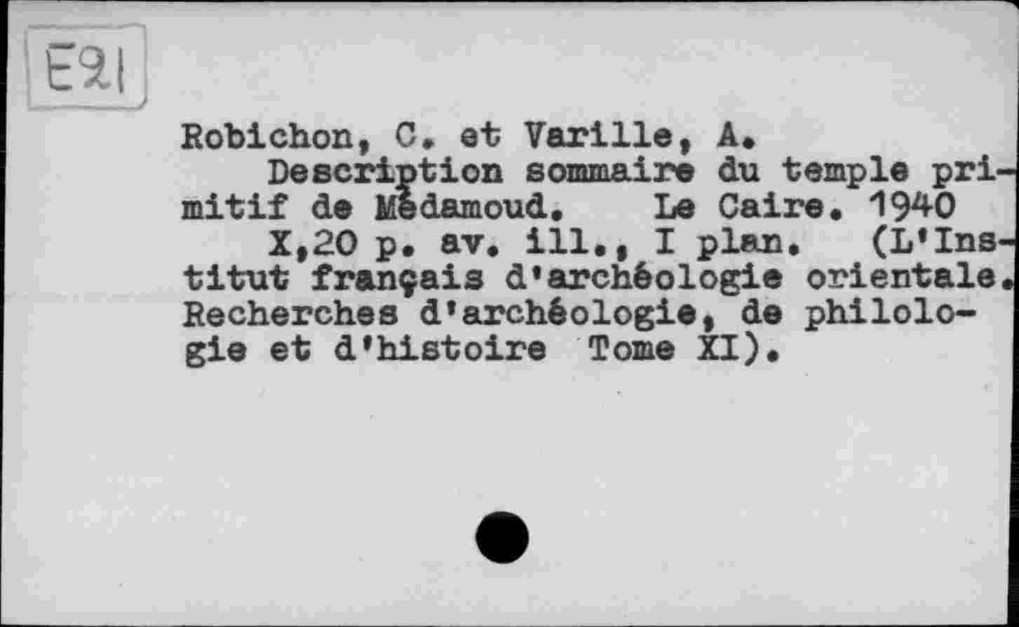 ﻿ЕЯІ j
Robichon, G. et Varille, A»
Description sommaire du temple pri mitif de Medamoud. Le Caire. 1940
X,20 p. av. ill., I plan. (L’Ins titut français d’archéologie orientale Recherches d’archéologie, de philologie et d’histoire Tome XI).